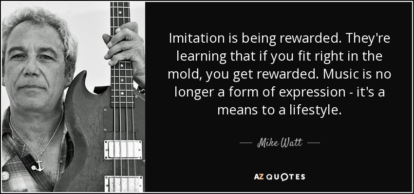 Imitation is being rewarded. They're learning that if you fit right in the mold, you get rewarded. Music is no longer a form of expression - it's a means to a lifestyle. - Mike Watt
