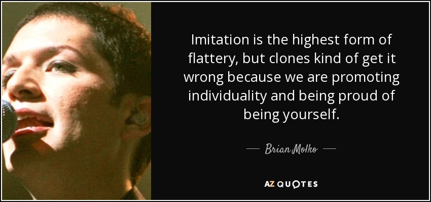 Imitation is the highest form of flattery, but clones kind of get it wrong because we are promoting individuality and being proud of being yourself. - Brian Molko