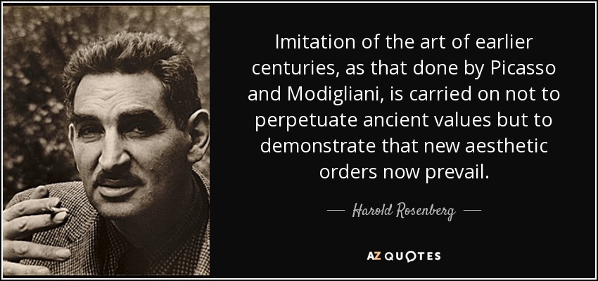Imitation of the art of earlier centuries, as that done by Picasso and Modigliani , is carried on not to perpetuate ancient values but to demonstrate that new aesthetic orders now prevail. - Harold Rosenberg
