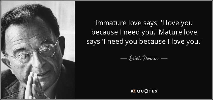 Immature love says: 'I love you because I need you.' Mature love says 'I need you because I love you.' - Erich Fromm