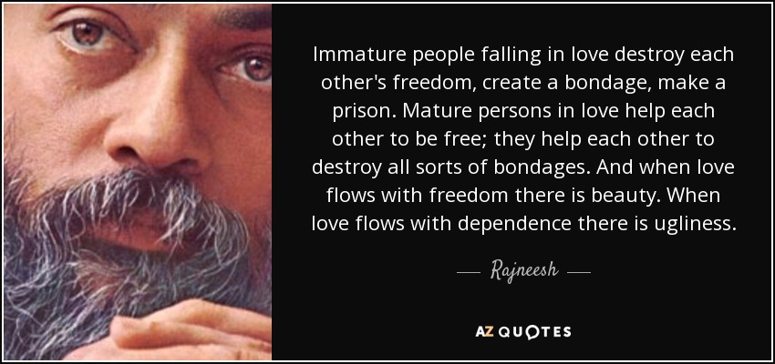 Immature people falling in love destroy each other's freedom, create a bondage, make a prison. Mature persons in love help each other to be free; they help each other to destroy all sorts of bondages. And when love flows with freedom there is beauty. When love flows with dependence there is ugliness. - Rajneesh