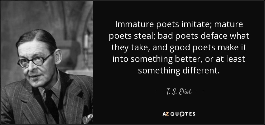 Immature poets imitate; mature poets steal; bad poets deface what they take, and good poets make it into something better, or at least something different. - T. S. Eliot