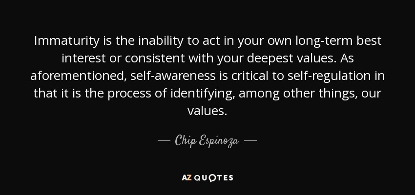 Immaturity is the inability to act in your own long-term best interest or consistent with your deepest values. As aforementioned, self-awareness is critical to self-regulation in that it is the process of identifying, among other things, our values. - Chip Espinoza