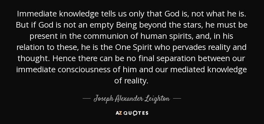 Immediate knowledge tells us only that God is, not what he is. But if God is not an empty Being beyond the stars, he must be present in the communion of human spirits, and, in his relation to these, he is the One Spirit who pervades reality and thought. Hence there can be no final separation between our immediate consciousness of him and our mediated knowledge of reality. - Joseph Alexander Leighton