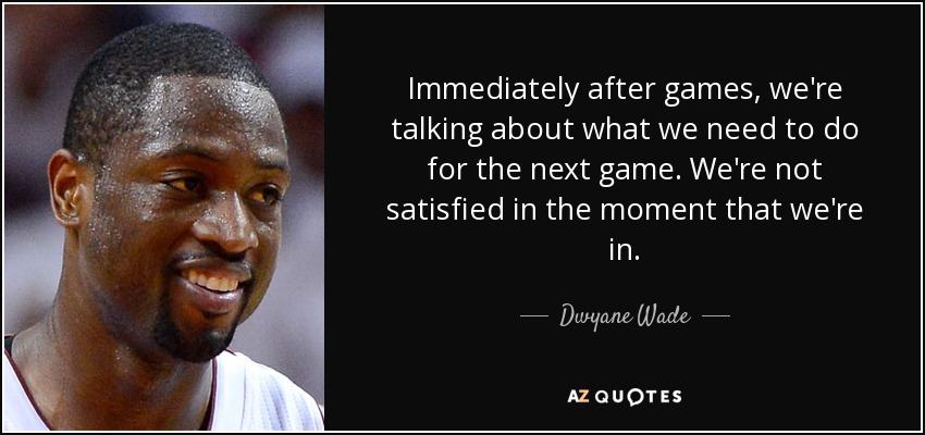 Immediately after games, we're talking about what we need to do for the next game. We're not satisfied in the moment that we're in. - Dwyane Wade