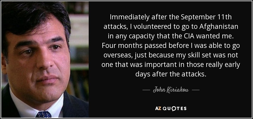 Immediately after the September 11th attacks, I volunteered to go to Afghanistan in any capacity that the CIA wanted me. Four months passed before I was able to go overseas, just because my skill set was not one that was important in those really early days after the attacks. - John Kiriakou