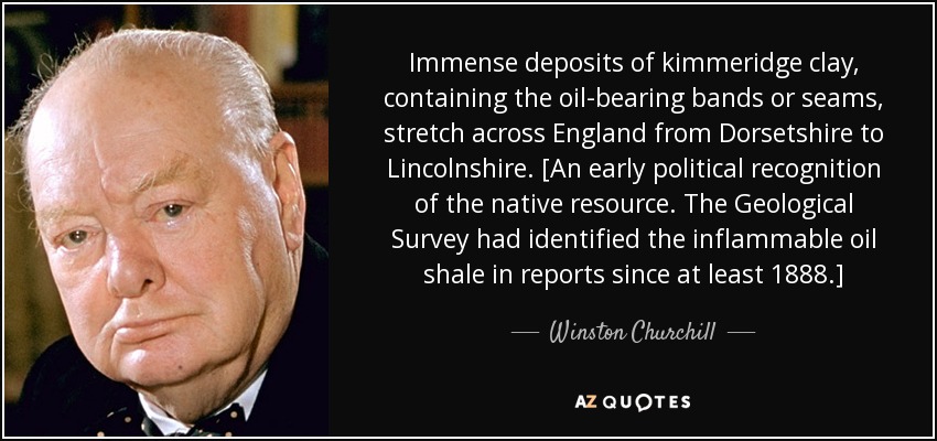 Immense deposits of kimmeridge clay, containing the oil-bearing bands or seams, stretch across England from Dorsetshire to Lincolnshire. [An early political recognition of the native resource. The Geological Survey had identified the inflammable oil shale in reports since at least 1888.] - Winston Churchill