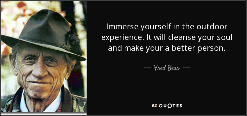 Immerse yourself in the outdoor experience. It will cleanse your soul and make your a better person. - Fred Bear