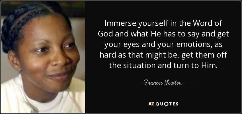 Immerse yourself in the Word of God and what He has to say and get your eyes and your emotions, as hard as that might be, get them off the situation and turn to Him. - Frances Newton