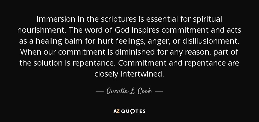 Immersion in the scriptures is essential for spiritual nourishment. The word of God inspires commitment and acts as a healing balm for hurt feelings, anger, or disillusionment . When our commitment is diminished for any reason, part of the solution is repentance. Commitment and repentance are closely intertwined. - Quentin L. Cook