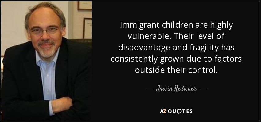 Immigrant children are highly vulnerable. Their level of disadvantage and fragility has consistently grown due to factors outside their control. - Irwin Redlener