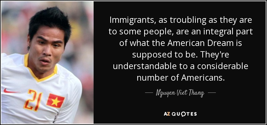 Immigrants, as troubling as they are to some people, are an integral part of what the American Dream is supposed to be. They're understandable to a considerable number of Americans. - Nguyen Viet Thang