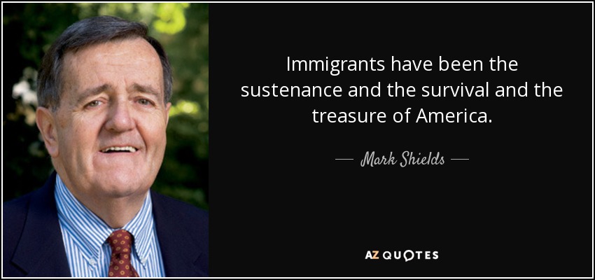 Immigrants have been the sustenance and the survival and the treasure of America. - Mark Shields