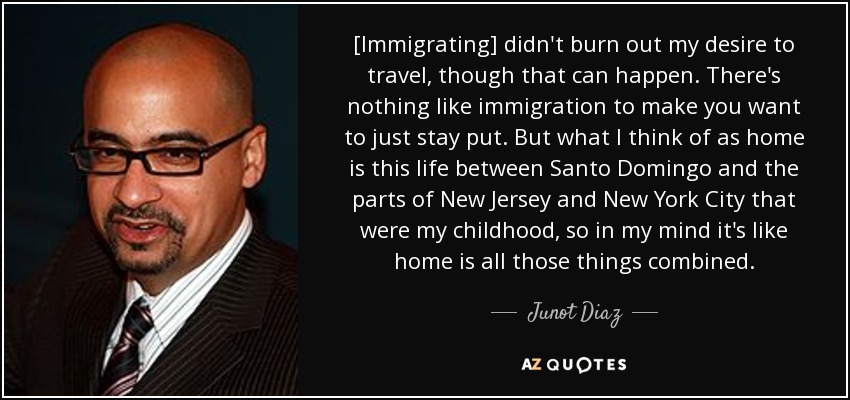 [Immigrating] didn't burn out my desire to travel, though that can happen. There's nothing like immigration to make you want to just stay put. But what I think of as home is this life between Santo Domingo and the parts of New Jersey and New York City that were my childhood, so in my mind it's like home is all those things combined. - Junot Diaz