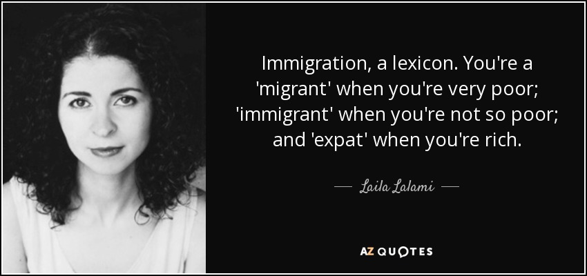 Immigration, a lexicon. You're a 'migrant' when you're very poor; 'immigrant' when you're not so poor; and 'expat' when you're rich. - Laila Lalami