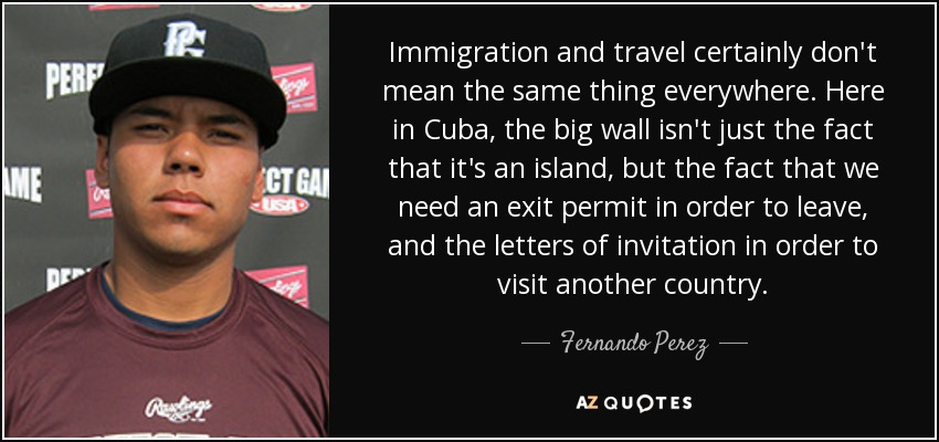 Immigration and travel certainly don't mean the same thing everywhere. Here in Cuba, the big wall isn't just the fact that it's an island, but the fact that we need an exit permit in order to leave, and the letters of invitation in order to visit another country. - Fernando Perez
