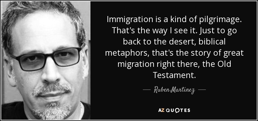 Immigration is a kind of pilgrimage. That's the way I see it. Just to go back to the desert, biblical metaphors, that's the story of great migration right there, the Old Testament. - Ruben Martinez