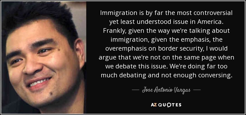 Immigration is by far the most controversial yet least understood issue in America. Frankly, given the way we're talking about immigration, given the emphasis, the overemphasis on border security, I would argue that we're not on the same page when we debate this issue. We're doing far too much debating and not enough conversing. - Jose Antonio Vargas