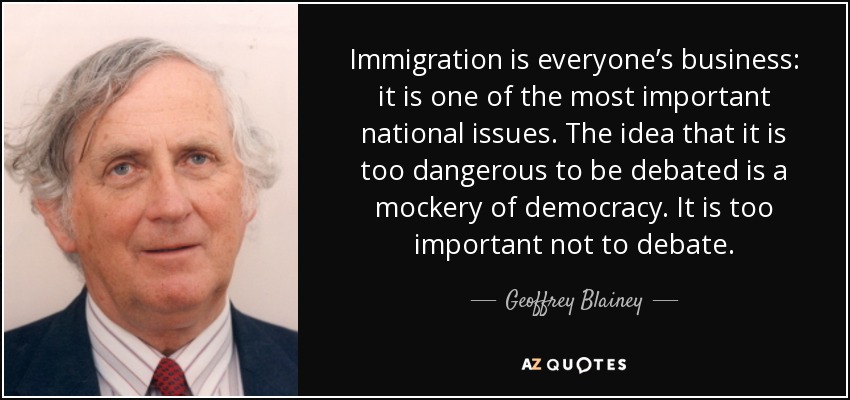 Immigration is everyone’s business: it is one of the most important national issues. The idea that it is too dangerous to be debated is a mockery of democracy. It is too important not to debate. - Geoffrey Blainey