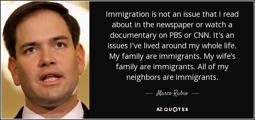 Immigration is not an issue that I read about in the newspaper or watch a documentary on PBS or CNN. It's an issues I've lived around my whole life. My family are immigrants. My wife's family are immigrants. All of my neighbors are immigrants. - Marco Rubio