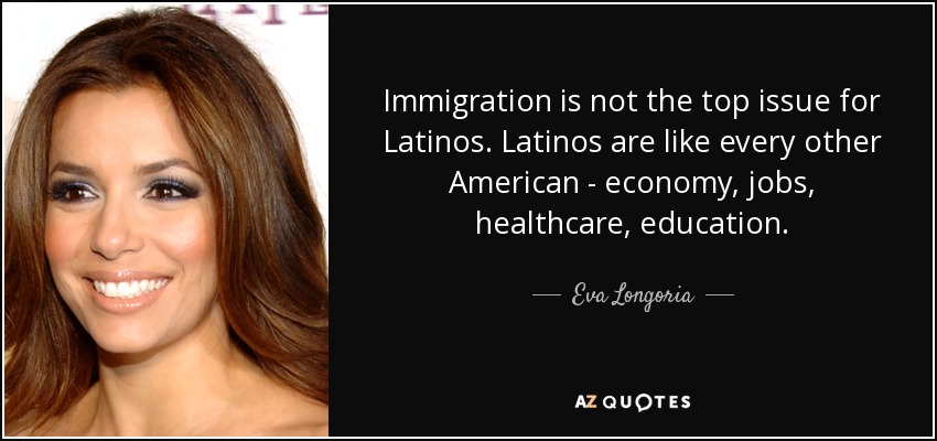 Immigration is not the top issue for Latinos. Latinos are like every other American - economy, jobs, healthcare, education. - Eva Longoria