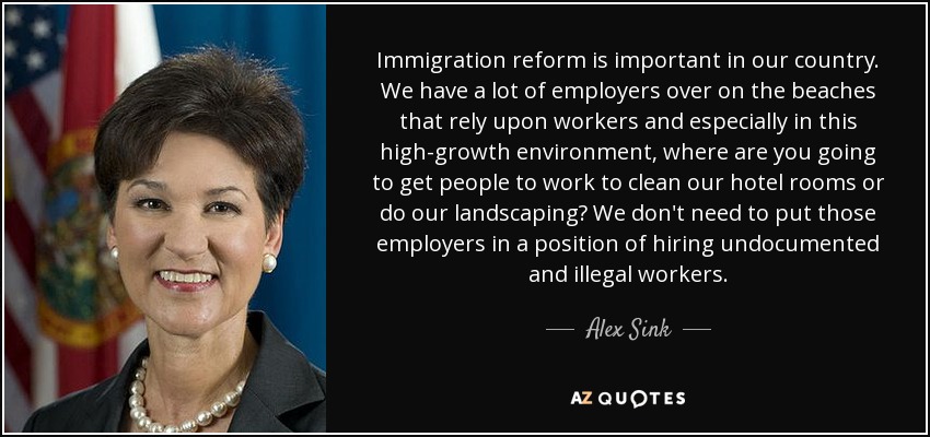 Immigration reform is important in our country. We have a lot of employers over on the beaches that rely upon workers and especially in this high-growth environment, where are you going to get people to work to clean our hotel rooms or do our landscaping? We don't need to put those employers in a position of hiring undocumented and illegal workers. - Alex Sink
