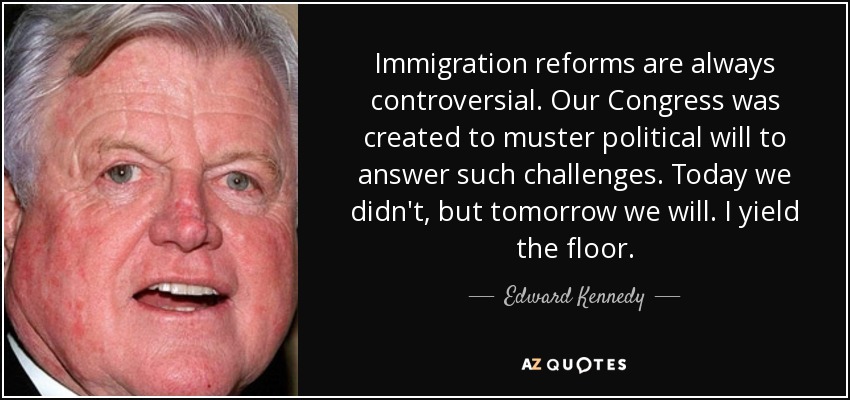 Immigration reforms are always controversial. Our Congress was created to muster political will to answer such challenges. Today we didn't, but tomorrow we will. I yield the floor. - Edward Kennedy