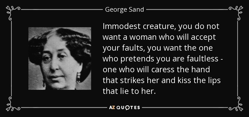Immodest creature, you do not want a woman who will accept your faults, you want the one who pretends you are faultless - one who will caress the hand that strikes her and kiss the lips that lie to her. - George Sand