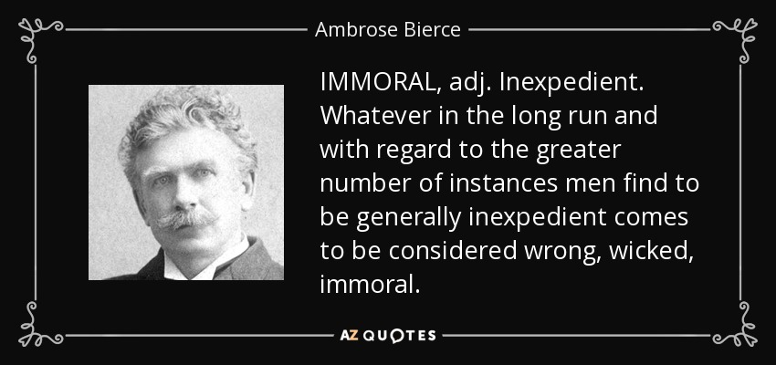 IMMORAL, adj. Inexpedient. Whatever in the long run and with regard to the greater number of instances men find to be generally inexpedient comes to be considered wrong, wicked, immoral. - Ambrose Bierce
