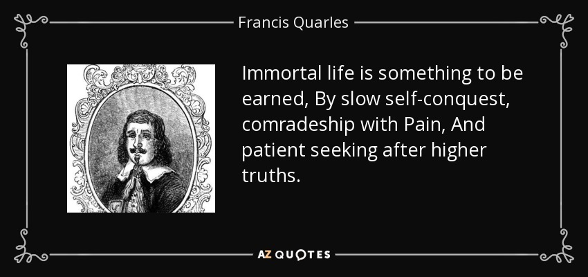 Immortal life is something to be earned, By slow self-conquest, comradeship with Pain, And patient seeking after higher truths. - Francis Quarles