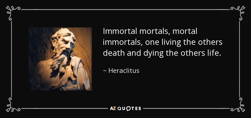 Immortal mortals, mortal immortals, one living the others death and dying the others life. - Heraclitus
