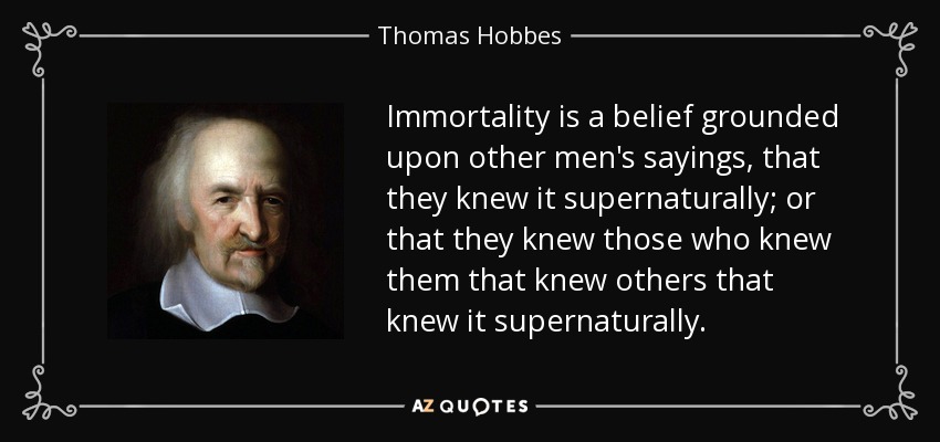 Immortality is a belief grounded upon other men's sayings, that they knew it supernaturally; or that they knew those who knew them that knew others that knew it supernaturally. - Thomas Hobbes