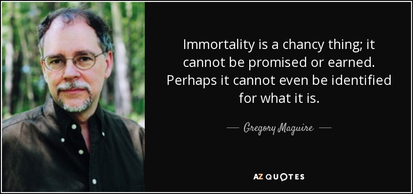 Immortality is a chancy thing; it cannot be promised or earned. Perhaps it cannot even be identified for what it is. - Gregory Maguire