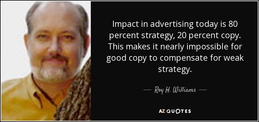 Impact in advertising today is 80 percent strategy, 20 percent copy. This makes it nearly impossible for good copy to compensate for weak strategy. - Roy H. Williams