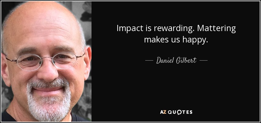 Impact is rewarding. Mattering makes us happy. - Daniel Gilbert