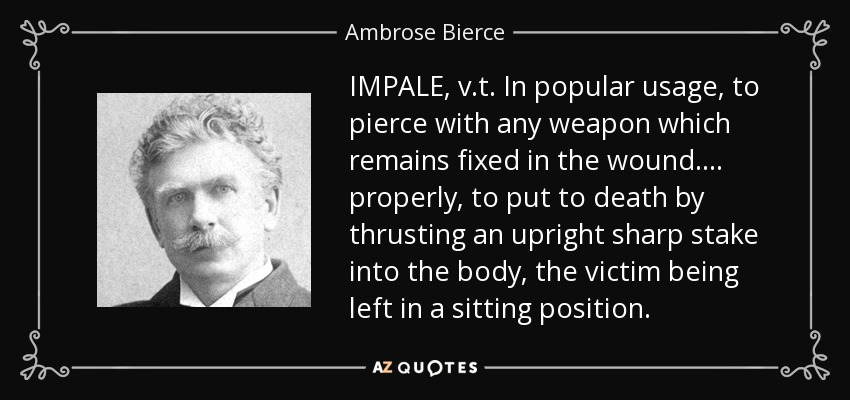 IMPALE, v.t. In popular usage, to pierce with any weapon which remains fixed in the wound . . . . properly, to put to death by thrusting an upright sharp stake into the body, the victim being left in a sitting position. - Ambrose Bierce