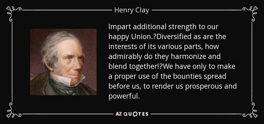 Impart additional strength to our happy Union.?Diversified as are the interests of its various parts, how admirably do they harmonize and blend together!?We have only to make a proper use of the bounties spread before us, to render us prosperous and powerful. - Henry Clay