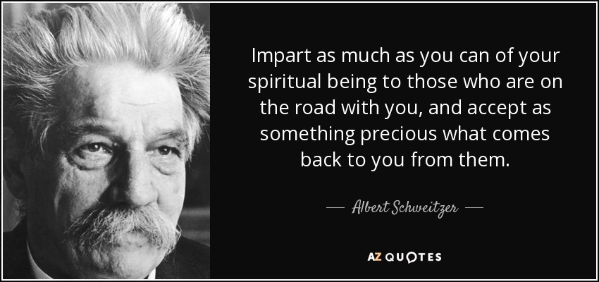 Impart as much as you can of your spiritual being to those who are on the road with you, and accept as something precious what comes back to you from them. - Albert Schweitzer