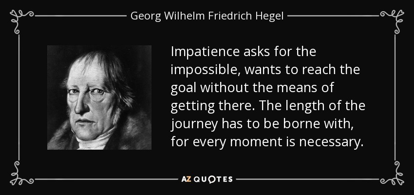 Impatience asks for the impossible, wants to reach the goal without the means of getting there. The length of the journey has to be borne with, for every moment is necessary. - Georg Wilhelm Friedrich Hegel