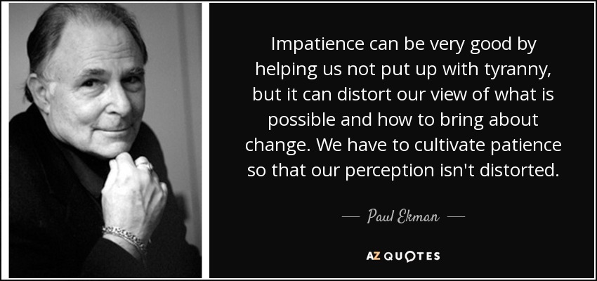 Impatience can be very good by helping us not put up with tyranny, but it can distort our view of what is possible and how to bring about change. We have to cultivate patience so that our perception isn't distorted. - Paul Ekman