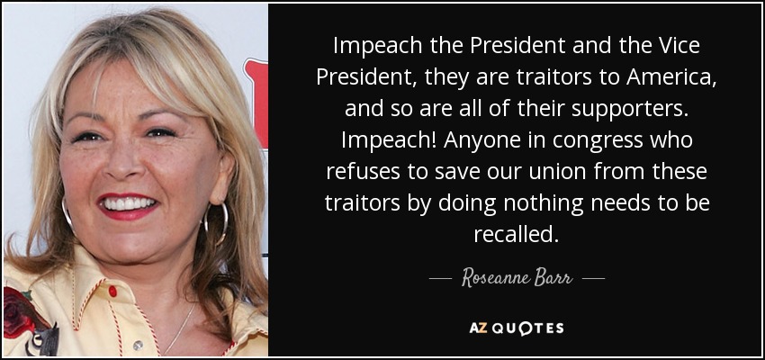 Impeach the President and the Vice President, they are traitors to America, and so are all of their supporters. Impeach! Anyone in congress who refuses to save our union from these traitors by doing nothing needs to be recalled. - Roseanne Barr