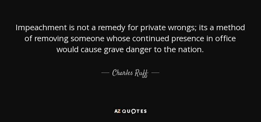 Impeachment is not a remedy for private wrongs; its a method of removing someone whose continued presence in office would cause grave danger to the nation. - Charles Ruff