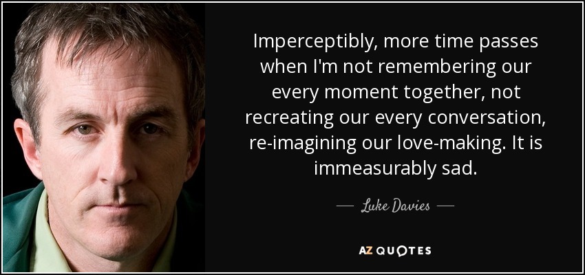 Imperceptibly, more time passes when I'm not remembering our every moment together, not recreating our every conversation, re-imagining our love-making. It is immeasurably sad. - Luke Davies