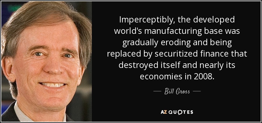 Imperceptibly, the developed world's manufacturing base was gradually eroding and being replaced by securitized finance that destroyed itself and nearly its economies in 2008. - Bill Gross