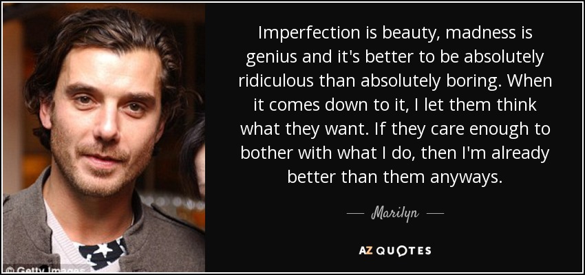 Imperfection is beauty, madness is genius and it's better to be absolutely ridiculous than absolutely boring. When it comes down to it, I let them think what they want. If they care enough to bother with what I do, then I'm already better than them anyways. - Marilyn