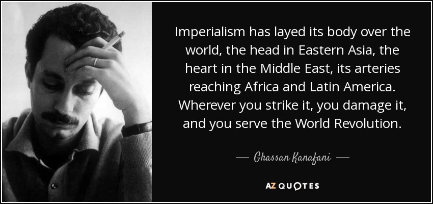 Imperialism has layed its body over the world, the head in Eastern Asia, the heart in the Middle East, its arteries reaching Africa and Latin America. Wherever you strike it, you damage it, and you serve the World Revolution. - Ghassan Kanafani
