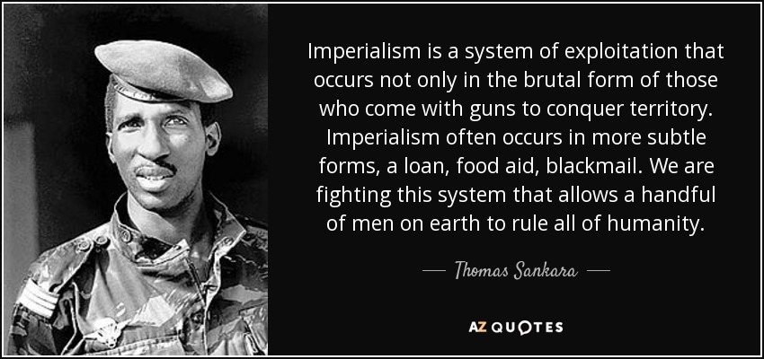 Imperialism is a system of exploitation that occurs not only in the brutal form of those who come with guns to conquer territory. Imperialism often occurs in more subtle forms, a loan, food aid, blackmail . We are fighting this system that allows a handful of men on earth to rule all of humanity. - Thomas Sankara