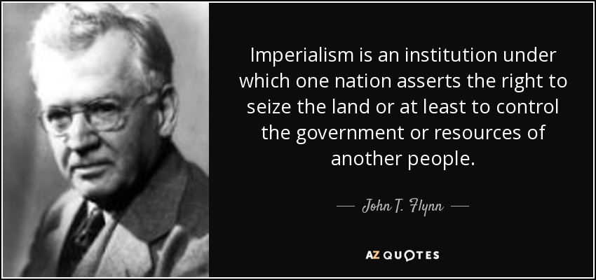 Imperialism is an institution under which one nation asserts the right to seize the land or at least to control the government or resources of another people. - John T. Flynn