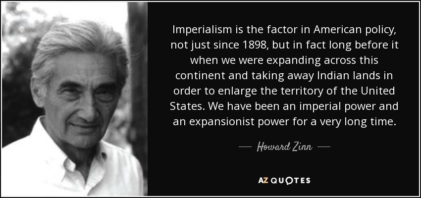 Imperialism is the factor in American policy, not just since 1898, but in fact long before it when we were expanding across this continent and taking away Indian lands in order to enlarge the territory of the United States. We have been an imperial power and an expansionist power for a very long time. - Howard Zinn