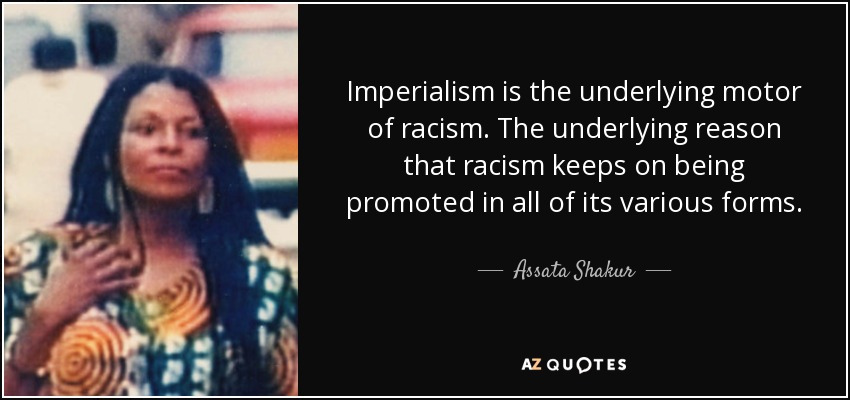 Imperialism is the underlying motor of racism. The underlying reason that racism keeps on being promoted in all of its various forms. - Assata Shakur